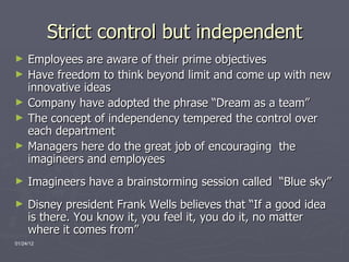 Strict control but independent Employees are aware of their prime objectives Have freedom to think beyond limit and come up with new innovative ideas Company have adopted the phrase “Dream as a team” The concept of independency tempered the control over each department Managers here do the great job of encouraging  the imagineers and employees Imagineers have a brainstorming session called  “Blue sky” Disney president Frank Wells believes that “If a good idea is there. You know it, you feel it, you do it, no matter where it comes from” 