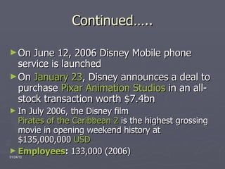 Continued….. On June 12, 2006 Disney Mobile phone service is launche d On  January 23 , Disney announces a deal to purchase  Pixar Animation Studios  in an all-stock transaction worth $7.4bn   In July 2006, the Disney film  Pirates of the Caribbean 2  is the highest grossing movie in opening weekend history at $135,000,000  USD   Employees :  133,000 (2006) 