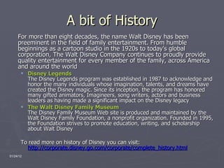 A bit of History For more than eight decades, the name Walt Disney has been preeminent in the field of family entertainment. From humble beginnings as a cartoon studio in the 1920s to today's global corporation, The Walt Disney Company continues to proudly provide quality entertainment for every member of the family, across America and around the world Disney Legends   The Disney Legends program was established in 1987 to acknowledge and honor the many individuals whose imagination, talents, and dreams have created the Disney magic. Since its inception, the program has honored many gifted animators, Imagineers, song writers, actors and business leaders as having made a significant impact on the Disney legacy The Walt Disney Family Museum   The Disney Family Museum Web site is produced and maintained by the Walt Disney Family Foundation, a nonprofit organization. Founded in 1995, the Foundation strives to promote education, writing, and scholarship about Walt Disney To read more on history of Disney you can visit:  http://corporate.disney.go.com/corporate/complete_history.html 