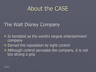 About the CASE The Walt Disney Company Is heralded as the world’s largest entertainment company Earned the reputation by tight control Although control pervades the company, it is not too strong a grip 