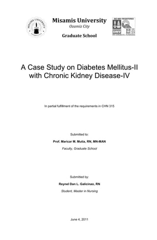 Misamis University
                         Ozamiz City

                    Graduate School




A Case Study on Diabetes Mellitus-II
  with Chronic Kidney Disease-IV



       In partial fulfillment of the requirements in CHN 315




                          Submitted to:

             Prof. Maricar M. Mutia, RN, MN-MAN

                    Faculty, Graduate School




                          Submitted by:

                 Reynel Dan L. Galicinao, RN

                   Student, Master in Nursing




                          June 4, 2011
 