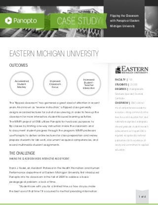 1 of 4
EASTERN MICHIGAN UNIVERSITY
OUTCOMES
The “flipped classroom” has garnered a great deal of attention in recent
years.Also known as “reverse instruction,” a flipped class generally
assigns recorded lectures for out-of-class viewing, in order to free up the
classroom for more interactive, student-focused learning activities.
The WIMPi project at EMU utilizes Panopto for two basic purposes: to
flip classes by limiting one-way instruction inside the classroom and
to document student progress through the program.WIMPi professors
use Panopto to deliver online lectures for class preparation and review,
prepare students for lab work, document acquired competencies, and
record multimedia student assignments.
THE CHALLENGE
MAKING THE CLASSROOM MORE INTERACTIVE AND EFFICIENT
Frank J. Fedel, an Assistant Professor in the Health Promotion and Human
Performance department at Eastern Michigan University, first introduced
Panopto into his classroom in the fall of 2009 to address a basic
pedagogical problem: a lack of time.
	 “Students are with you for a limited time, so how do you make
the best use of that time? It occurred to me that providing information
Flipping the Classroom
with Panopto at Eastern
Michigan University
Accelerated
Student
Mastery
Improved
Classroom
Focus
Increased
Student -
Teacher
Interaction
FACULTY | 700
STUDENTS | 23,000
DEGREES | Undergraduate,
Graduate,Specialist,Doctoral,
Certificate
OVERVIEW | EMU’s distinct
mix of comprehensive academic
resources,strong community initia-
tives,focus on Education First,and
nationally-recognized undergradu-
ate and graduate student research
achievements set it apart.EMU is
regularly recognized by national
publications for its excellence,di-
versity,and commitment to applied
education.
 