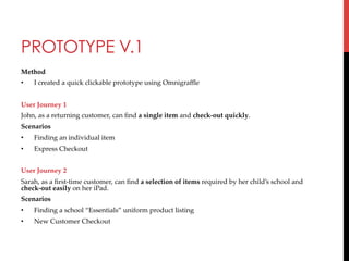 PROTOTYPE V.1
Method	
• 

I  created  a  quick  clickable  prototype  using  Omnigraﬄe	

	
User  Journey  1	
John,  as  a  returning  customer,  can  ﬁnd  a  single  item  and  check-­‐‑out  quickly.	
Scenarios	
• 

Finding  an  individual  item	

• 

Express  Checkout	

	
User  Journey  2	
Sarah,  as  a  ﬁrst-­‐‑time  customer,  can  ﬁnd  a  selection  of  items  required  by  her  child’s  school  and  
check-­‐‑out  easily  on  her  iPad.	
Scenarios	
• 

Finding  a  school  “Essentials”  uniform  product  listing	

• 

New  Customer  Checkout	

	
	

 