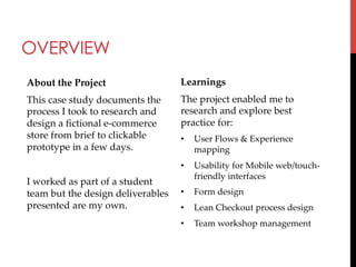 OVERVIEW
About  the  Project	

Learnings	

This  case  study  documents  the  
process  I  took  to  research  and  
design  a  ﬁctional  e-­‐‑commerce  
store  from  brief  to  clickable  
prototype  in  a  few  days.  	

The  project  enabled  me  to  
research  and  explore  best  
practice  for:	
• 

User  Flows  &  Experience  
mapping	

	

• 

Usability  for  Mobile  web/touch-­‐‑
friendly  interfaces	

I  worked  as  part  of  a  student  
team  but  the  design  deliverables   •  Form  design	
presented  are  my  own.	
•  Lean  Checkout  process  design	
• 

	
	

Team  workshop  management	

 