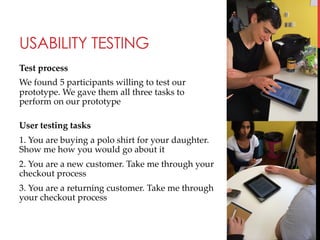 USABILITY TESTING
Test  process	
We  found  5  participants  willing  to  test  our  
prototype.  We  gave  them  all  three  tasks  to  
perform  on  our  prototype  	
  
User  testing  tasks	
1.  You  are  buying  a  polo  shirt  for  your  daughter.  
Show  me  how  you  would  go  about  it	
2.  You  are  a  new  customer.  Take  me  through  your  
checkout  process	
3.  You  are  a  returning  customer.  Take  me  through  
your  checkout  process	

 