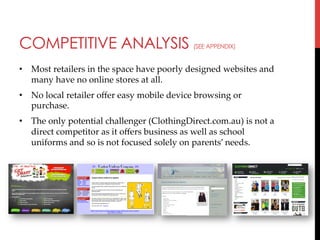 COMPETITIVE ANALYSIS

(SEE APPENDIX)

•  Most  retailers  in  the  space  have  poorly  designed  websites  and  
many  have  no  online  stores  at  all.	
•  No  local  retailer  oﬀer  easy  mobile  device  browsing  or  
purchase.	
•  The  only  potential  challenger  (ClothingDirect.com.au)  is  not  a  
direct  competitor  as  it  oﬀers  business  as  well  as  school  
uniforms  and  so  is  not  focused  solely  on  parents’  needs.	
	

 