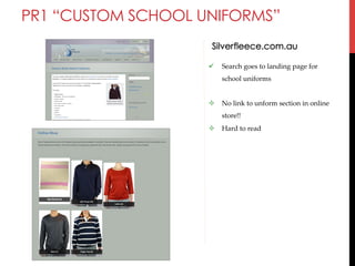 PR1 “CUSTOM SCHOOL UNIFORMS”
Silverfleece.com.au
" 

Search  goes  to  landing  page  for  
school  uniforms	

#  No  link  to  unform  section  in  online  
store!!	
#  Hard  to  read	

 