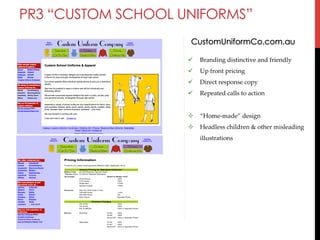 PR3 “CUSTOM SCHOOL UNIFORMS”
CustomUniformCo.com.au
" 

Branding  distinctive  and  friendly	

" 

Up  front  pricing  	

" 

Direct  response  copy	

" 

Repeated  calls  to  action	

#  “Home-­‐‑made”  design	
#  Headless  children  &  other  misleading  
illustrations	

 