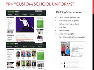 PR4 “CUSTOM SCHOOL UNIFORMS”
ClothingDirect.com.au
" 

Clear,  beneﬁt-­‐‑focused  nav	

" 

Why  shop  with  us  promo	

" 

Delivery/service  up  front	

" 

Live  chat	

" 

Testimonials	

" 

Good  photography	

" 

Easy  to  use  sizing/ordering  chart	

	

 