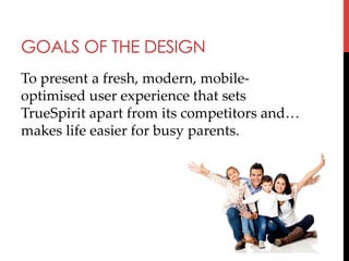 GOALS OF THE DESIGN
To  present  a  fresh,  modern,  mobile-­‐‑
optimised  user  experience  that  sets  
TrueSpirit  apart  from  its  competitors  and…
makes  life  easier  for  busy  parents.	
	

 