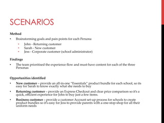SCENARIOS
Method	
• 

Brainstorming  goals  and  pain  points  for  each  Persona	
• 
• 
• 

John  -­‐‑  Returning  customer	
Sarah  -­‐‑  New  customer	
Jess  -­‐‑  Corporate  customer  (school  administrator)	

Findings	
• 

The  team  prioritised  the  experience  ﬂow  and  must-­‐‑have  content  for  each  of  the  three  
Personas	

	
Opportunities  identiﬁed	
• 

New  customer  –  provide  an  all-­‐‑in-­‐‑one  “Essentials”  product  bundle  for  each  school,  so  its  
easy  for  Sarah  to  know  exactly  what  she  needs  to  buy	

• 

Returning  customer  –  provide  an  Express  Checkout  and  clear  price  comparison  so  it’s  a  
quick,  eﬃcient  experience  for  John  to  buy  just  a  few  items.	

• 

Business  customer  –  provide  a  customer  Account  set-­‐‑up  process  for  schools  to  create  
product  bundles  so  it’s  easy  for  Jess  to  provide  parents  with  a  one-­‐‑stop-­‐‑shop  for  all  their  
uniform  needs	

	
	

 