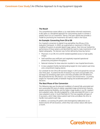 Carestream Case Study | An Effective Approach to X-ray Equipment Upgrade
The Result
This comprehensive review allows us to make better-informed investments.
It also gives us a disciplined approach for using existing assets to achieve a
greater return on our investment. Taking a five-year capital view provides a
model for prioritizing the investments we need to make in the future.
An Example: Converting from CR to DR
Our hospital’s conversion to digital X-ray exemplifies the efficacy of this
evaluation framework. In 2004, we augmented an investment in PACS by
installing CR systems to provide digital image capture. Over time we tracked the
performance of these systems and identified the need to make investments in full
digital radiography. The decision was further defined by these key factors:
• Physicians in our OR, ICU and ED needed expedited access to high-quality
images.
• Staff workflow was inefficient and negatively impacted operational
productivity and patient throughput.
• National initiatives for dose reduction resulted in new hospital benchmarks.
• A new outpatient facility had demanding targets for short patient wait times
and a streamlined imaging volume.
Our schedule for the CR-to-DR transition began in 2012 and spread the cost out
over three years. To extend the life of existing X-ray rooms and portable units,
we began by retrofitting eight rooms and three portables with DR detectors.
We prioritized the ED, OR and ICU – our critical-care environments – as primary
targets for improved quality of bedside imaging and accelerated patient-care
decisions.
The Next Phase of Our Conversion
The following step was the planned installation of several fully automated and
semi-automated DR rooms to deliver expanded image-enhancement features,
greater positioning flexibility, and the higher image quality in our ER, inpatient
and outpatient areas. We also budgeted for a fully automated DR room in our
new outpatient center in South Plainfield, Ill. This now expedites all types of
X-ray exams, which helps reduce patient wait times and allows the clinic to
handle more patients each day.  
In addition, our existing CR systems were leveraged by reallocation to our
lowest-volume off-site locations, where they now conduct about 200 exams
a month.
 