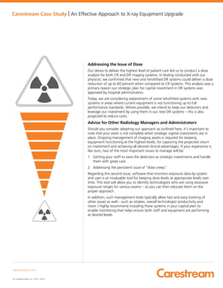 Carestream Case Study | An Effective Approach to X-ray Equipment Upgrade
Addressing the Issue of Dose
Our desire to deliver the highest level of patient care led us to conduct a dose
analysis for both CR and DR imaging systems. In testing conducted with our
physicist, we confirmed that new and retrofitted DR systems could deliver a dose
reduction of up to 60 percent when compared to CR systems. This analysis was a
primary reason our strategic plan for capital investment in DR systems was
approved by hospital administrators.
Today, we are considering replacement of some retrofitted systems with new
systems in areas where current equipment is not functioning up to full
performance standards. Where possible, we intend to keep our detectors and
leverage our investment by using them in our new DR systems – this is also
projected to reduce costs.
Advice for Other Radiology Managers and Administrators
Should you consider adopting our approach as outlined here, it’s important to
note that your work is not complete when strategic capital investments are in
place. Ongoing management of imaging assets is required for keeping
equipment functioning at the highest levels, for capturing the projected return
on investment and achieving all desired clinical advantages. If your experience is
like ours, two of the most important issues to manage will be:
1. Getting your staff to view the detectors as strategic investments and handle
them with great care.
2. Addressing the persistent issue of “dose creep.”
Regarding this second issue, software that monitors exposure data by system
and user is an invaluable tool for keeping dose levels at appropriate levels over
time. This tool will allow you to identify technologists who are using excessive
exposure ranges for various exams – so you can then educate them on the
proper approach.
In addition, such management tools typically allow fast and easy tracking of
other issues as well – such as retakes, overall technologist productivity and
more. I highly recommend including these systems in your capital plan to
enable monitoring that helps ensure both staff and equipment are performing
at desired levels.
carestream.com
© Carestream Health, Inc., 2016. 06/16
 