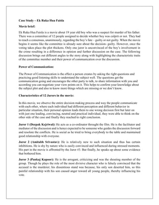 Case Study – Ek Ruka Hua Faisla 
Movie brief: 
Ek Ruka Hua Faisla is a movie about 19 year old boy who was a suspect for murder of his father. 
There was a committee of 12 people assigned to decide whether boy was culprit or not. They had 
to reach a consensus, unanimously, regarding the boy’s fate – guilty or not guilty. When the movie 
begins it seems like the committee is already sure about the decision- guilty. However, once the 
voting takes place the plot thickens. Only one juror is unconvinced of the boy’s involvement in 
the crime resulting in a difference in opinion and further discussion on the case. The following 
discussion brings out different angles to the story along with highlighting the characteristic traits 
of the committee member and their power of communication over the discussion. 
Power of Communication: 
The Power of Communication is the effect a person creates by asking the right questions and 
practicing good listening skills to understand the subject well. The questions get the 
communication going and encourages the other party to talk, to share information with you and 
according you can negotiate your view points on it. This helps to confirm your knowledge about 
the subject plot and also to know more things which are missing or we don’t know. 
Characteristics of 12 Jurors in the movie: 
In this movie, we observe the entire decision making process and way the people communicate 
with each other, where each individual had different perception and different behavior in 
particular situation, their personal opinion leads them to one wrong decision first but later on 
with just one leading, convincing, neutral and practical individual, they were able to think on the 
other side of the case and finally they reached to right conclusion. 
Juror 1 (Deepak Kejriwal): He acts as a co-ordinator throught the film. He is the facilitator and 
mediator of the discussion and is hence expected to be someone who guides the discussion forward 
and resolute the conflicts. He is social as he tried to bring everybody to the table and maintained 
good relationship with everyone. 
Juror 2 (Amitabh Srivastav): He is relatively new to such situation and thus has certain 
inhibitions. He is shy by nature who is easily convinced and influenced during stressed moments. 
His part in the movie is affronted by the Juror #3. But finally, he speaks up about some evidence 
that bothered him. 
Juror 3 (Pankaj Kapoor): He is the arrogant, criticizing and was the shouting member of the 
group. Though he plays the role of the most divisive character who is falsely convinced that the 
accused is the murderer; his dissentious stand was because, his only son deserted him, so this 
painful relationship with his son caused anger toward all young people, thereby influencing his 
vote. 
 