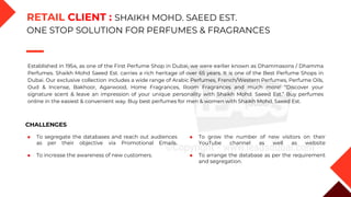 Established in 1954, as one of the First Perfume Shop in Dubai, we were earlier known as Dhammasons / Dhamma
Perfumes. Shaikh Mohd Saeed Est. carries a rich heritage of over 65 years. It is one of the Best Perfume Shops in
Dubai. Our exclusive collection includes a wide range of Arabic Perfumes, French/Western Perfumes, Perfume Oils,
Oud & Incense, Bakhoor, Agarwood, Home Fragrances, Room Fragrances and much more! “Discover your
signature scent & leave an impression of your unique personality with Shaikh Mohd. Saeed Est.” Buy perfumes
online in the easiest & convenient way. Buy best perfumes for men & women with Shaikh Mohd. Saeed Est.
CHALLENGES
◆ To segregate the databases and reach out audiences
as per their objective via Promotional Emails.
◆ To increase the awareness of new customers.
◆ To grow the number of new visitors on their
YouTube channel as well as website
◆ To arrange the database as per the requirement
and segregation.
RETAIL CLIENT : SHAIKH MOHD. SAEED EST.
ONE STOP SOLUTION FOR PERFUMES & FRAGRANCES
 