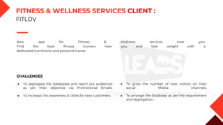 New app for Fitness & Wellness services near you.
Find the best fitness trainers near you and lose weight with a
dedicated nutritionist and personal trainer.
CHALLENGES
◆ To segregate the databases and reach out audiences
as per their objective via Promotional Emails.
◆ To increase the awareness & clicks for new customers.
◆ To grow the number of new visitors on their
social Media channels.
◆ To arrange the database as per the requirement
and segregation.
FITNESS & WELLNESS SERVICES CLIENT :
FITLOV
 