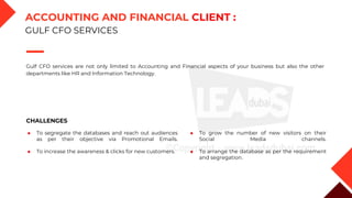 Gulf CFO services are not only limited to Accounting and Financial aspects of your business but also the other
departments like HR and Information Technology.
CHALLENGES
◆ To segregate the databases and reach out audiences
as per their objective via Promotional Emails.
◆ To increase the awareness & clicks for new customers.
◆ To grow the number of new visitors on their
Social Media channels.
◆ To arrange the database as per the requirement
and segregation.
ACCOUNTING AND FINANCIAL CLIENT :
GULF CFO SERVICES
 