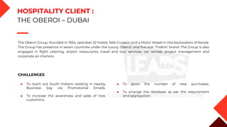 The Oberoi Group, founded in 1934, operates 32 hotels, Nile Cruisers and a Motor Vessel in the backwaters of Kerala.
The Group has presence in seven countries under the luxury 'Oberoi' and five-star 'Trident' brand. The Group is also
engaged in flight catering, airport restaurants, travel and tour services, car rentals, project management and
corporate air charters.
HOSPITALITY CLIENT :
THE OBEROI – DUBAI
CHALLENGES
◆ To reach out South Indians residing in nearby
Business bay via Promotional Emails.
◆ To increase the awareness and sales of new
customers.
◆ To grow the number of new purchases.
◆ To arrange the database as per the requirement
and segregation.
 