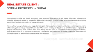 View proven-to-work real estate marketing ideas including tried-and-true real estate postcards!, frequency of
mailings, and all the details of real estate advertising campaign! Plus, each case study features steal-worthy real
estate flyers designs which you can mail all year long!
When selling luxury real estate, the biggest challenge is that luxury home buyers rarely have a lot of urgency. Many
of these buyers lead busy lives and live in beautiful homes already, so they tend to take their time - especially if
they’re not relocating from another state. Even if they feel the need to upgrade to something bigger or better,
they’re often too busy to actively pursue buying a new home. Because of this, it can be hard to get their attention
and even harder to get them to come see what you’re selling.
REAL ESTATE CLIENT :
SOBHA PROPERTY – DUBAI
 