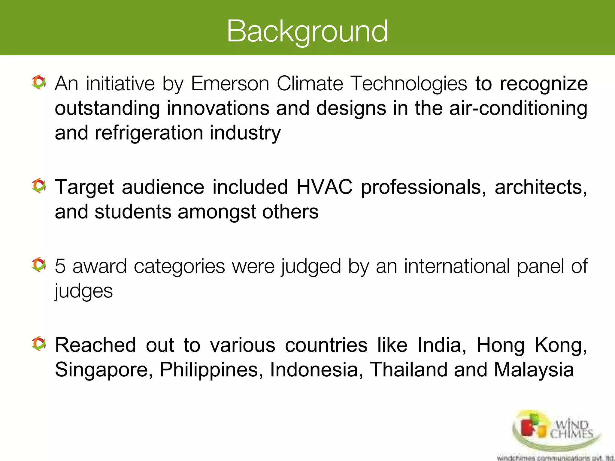 Background
An initiative by Emerson Climate Technologies to recognize
outstanding innovations and designs in the air-conditioning
and refrigeration industry
Target audience included HVAC professionals, architects,
and students amongst others
5 award categories were judged by an international panel of
judges
Reached out to various countries like India, Hong Kong,
Singapore, Philippines, Indonesia, Thailand and Malaysia
 