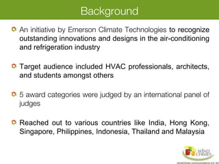 Background
An initiative by Emerson Climate Technologies to recognize
outstanding innovations and designs in the air-conditioning
and refrigeration industry
Target audience included HVAC professionals, architects,
and students amongst others
5 award categories were judged by an international panel of
judges
Reached out to various countries like India, Hong Kong,
Singapore, Philippines, Indonesia, Thailand and Malaysia
 