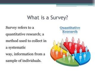 What is a Survey?Survey refers to a quantitative research; a method used to collect in a systematic way, information from a sample of individuals.Quantitative Research