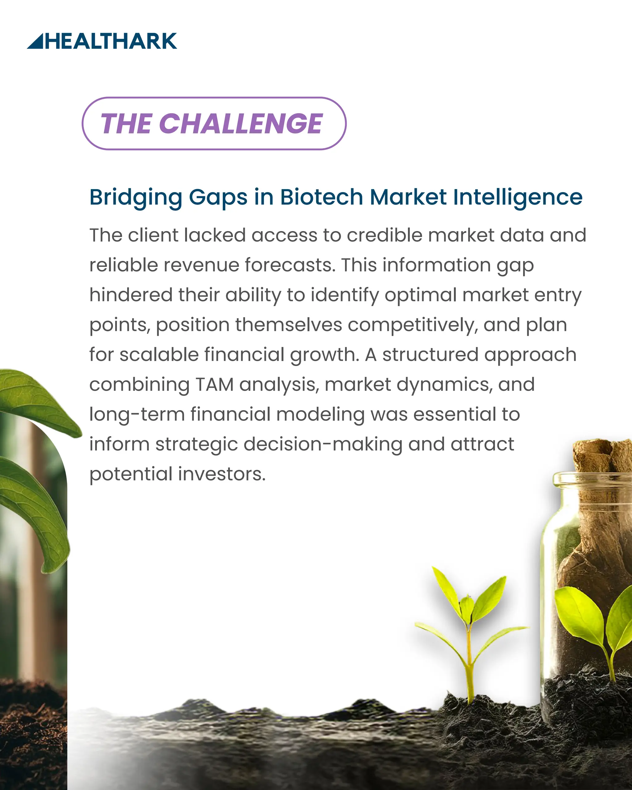 Bridging Gaps in Biotech Market Intelligence
The client lacked access to credible market data and
reliable revenue forecasts. This information gap
hindered their ability to identify optimal market entry
points, position themselves competitively, and plan
for scalable financial growth. A structured approach
combining TAM analysis, market dynamics, and
long-term financial modeling was essential to
inform strategic decision-making and attract
potential investors.
THE CHALLENGE