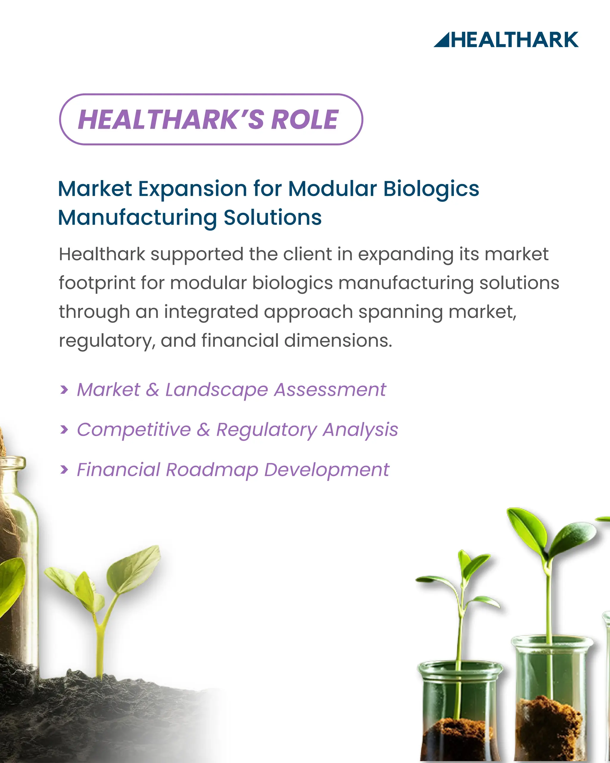 Market Expansion for Modular Biologics
Manufacturing Solutions
Market & Landscape Assessment
>
>
>
Competitive & Regulatory Analysis
Financial Roadmap Development
Healthark supported the client in expanding its market
footprint for modular biologics manufacturing solutions
through an integrated approach spanning market,
regulatory, and financial dimensions.
HEALTHARK’S ROLE