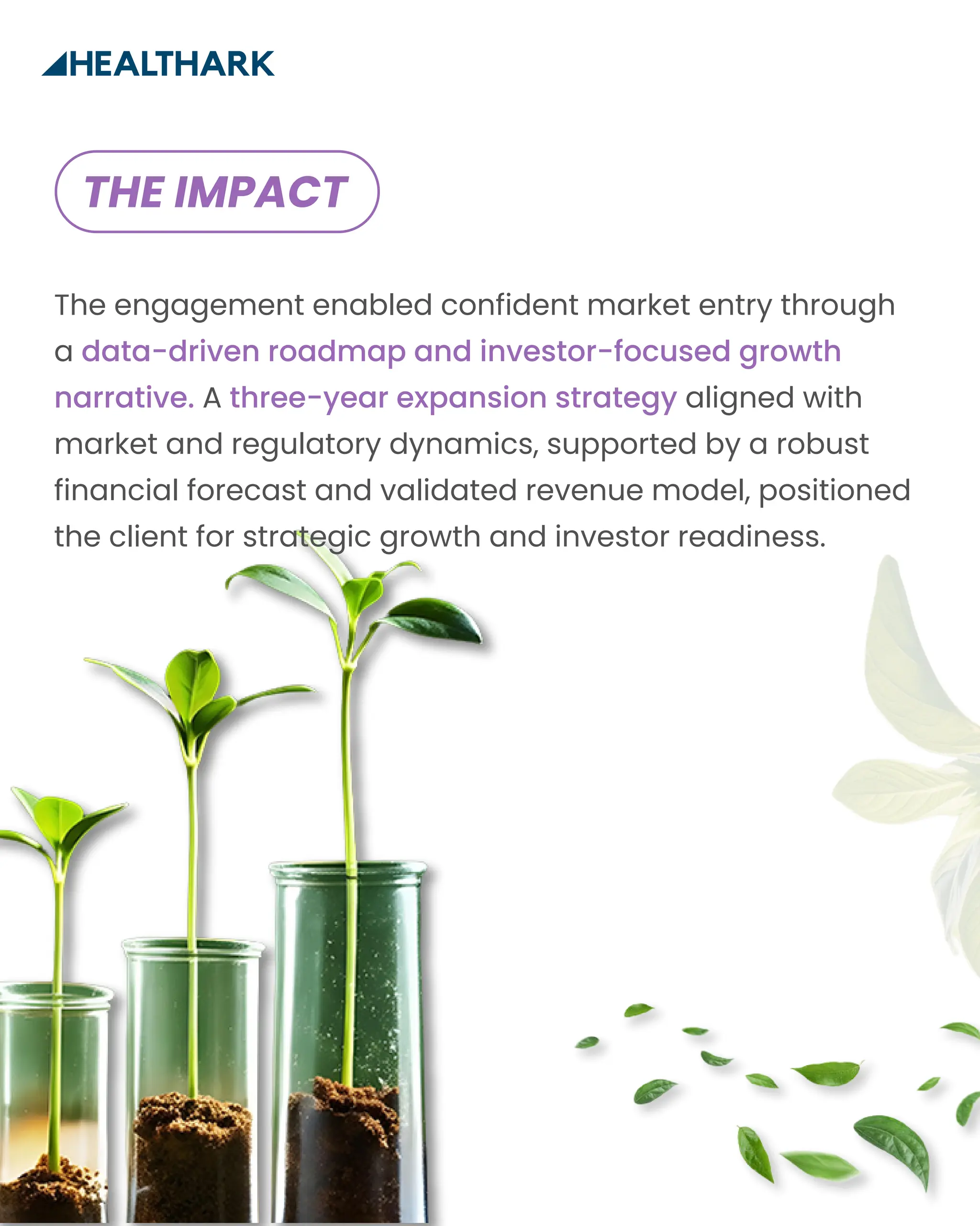 THE IMPACT
The engagement enabled confident market entry through
a data-driven roadmap and investor-focused growth
narrative. A three-year expansion strategy aligned with
market and regulatory dynamics, supported by a robust
financial forecast and validated revenue model, positioned
the client for strategic growth and investor readiness.