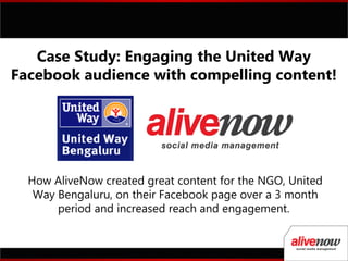 How AliveNow created great content for the NGO, United
Way Bengaluru, on their Facebook page over a 3 month
period and increased reach and engagement.
Case Study: Engaging the United Way
Facebook audience with compelling content!
 