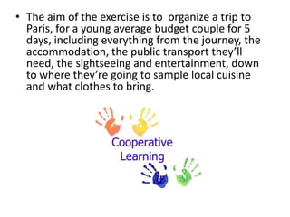 • The aim of the exercise is to organize a trip to
Paris, for a young average budget couple for 5
days, including everything from the journey, the
accommodation, the public transport they’ll
need, the sightseeing and entertainment, down
to where they’re going to sample local cuisine
and what clothes to bring.
 