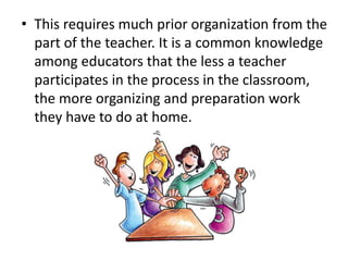 • This requires much prior organization from the
part of the teacher. It is a common knowledge
among educators that the less a teacher
participates in the process in the classroom,
the more organizing and preparation work
they have to do at home.
 