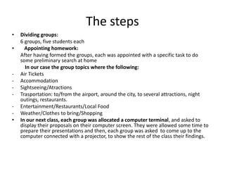 The steps
• Dividing groups:
6 groups, five students each
▪ Appointing homework:
After having formed the groups, each was appointed with a specific task to do
some preliminary search at home
In our case the group topics where the following:
- Air Tickets
- Accommodation
- Sightseeing/Atractions
- Trasportation: to/from the airport, around the city, to several attractions, night
outings, restaurants.
- Entertainment/Restaurants/Local Food
- Weather/Clothes to bring/Shopping
• In our next class, each group was allocated a computer terminal, and asked to
display their proposals on their computer screen. They were allowed some time to
prepare their presentations and then, each group was asked to come up to the
computer connected with a projector, to show the rest of the class their findings.
 