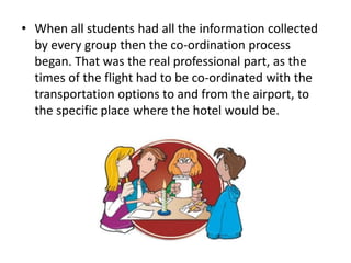 • When all students had all the information collected
by every group then the co-ordination process
began. That was the real professional part, as the
times of the flight had to be co-ordinated with the
transportation options to and from the airport, to
the specific place where the hotel would be.
 