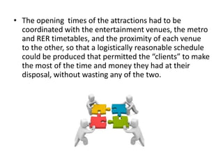 • The opening times of the attractions had to be
coordinated with the entertainment venues, the metro
and RER timetables, and the proximity of each venue
to the other, so that a logistically reasonable schedule
could be produced that permitted the “clients” to make
the most of the time and money they had at their
disposal, without wasting any of the two.
 