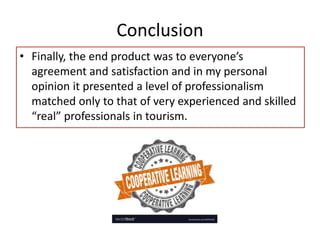 Conclusion
• Finally, the end product was to everyone’s
agreement and satisfaction and in my personal
opinion it presented a level of professionalism
matched only to that of very experienced and skilled
“real” professionals in tourism.
 
