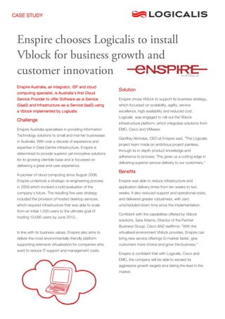 CASE STUDY




 Enspire chooses Logicalis to install
 Vblock for business growth and
 customer innovation
 Enspire Australia, an integrator, ISP and cloud
                                                           Solution
 computing specialist, is Australia’s first Cloud
 Service Provider to offer Software-as-a-Service           Enspire chose Vblock to support its business strategy,
 (SaaS) and Infrastructure-as-a-Service (IaaS) using       which focussed on scalability, agility, service
 a Vblock implemented by Logicalis.                        excellence, high availability and reduced cost.
                                                           Logicalis was engaged to roll-out the Vblock
 Challenge
                                                           infrastructure platform, which integrates solutions from
 Enspire Australia specialises in providing Information    EMC, Cisco and VMware.
 Technology solutions to small and mid-tier businesses
                                                           Geoffrey Nicholas, CEO at Enspire said, ”The Logicalis
 in Australia. With over a decade of experience and
                                                           project team made an ambitious project painless,
 expertise in Data Centre infrastructure, Enspire is
                                                           through its in-depth product knowledge and
 determined to provide superior yet innovative solutions
                                                           adherence to process. This gives us a cutting edge in
 for its growing clientele base and is focussed on
                                                           delivering superior service delivery to our customers.”
 delivering a great end-user experience.
                                                           Benefits
 A pioneer of cloud computing since August 2006,
 Enspire undertook a strategic re-engineering process      Enspire was able to reduce infrastructure and
 in 2009 which involved a bold evaluation of the           application delivery times from ten weeks to two
 company’s future. The resulting five-year strategy        weeks. It also reduced support and operational costs,
 included the provision of hosted desktop services,        and delivered greater robustness, with zero
 which required infrastructure that was able to scale      unscheduled down time since the implementation.
 from an initial 1,000 users to the ultimate goal of
                                                           Confident with the capabilities offered by Vblock
 hosting 10,000 users by June 2012..
                                                           solutions, Sara Adams, Director of the Partner
                                                           Business Group, Cisco ANZ reaffirms: “With the
 In line with its business values, Enspire also aims to    virtualised environment Vblock provides, Enspire can
 deliver the most environmentally-friendly platform        bring new service offerings to market faster, give
 supporting extensive virtualisation for companies who     customers more choice and grow the business.”
 want to reduce IT support and management costs.
                                                           Enspire is confident that with Logicalis, Cisco and
                                                           EMC, the company will be able to exceed its
                                                           aggressive growth targets and taking the lead in the
                                                           market.
 