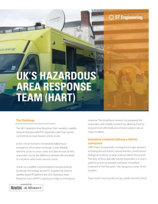 UK’S HAZARDOUS
AREA RESPONSE
TEAM (HART)
The Challenge
The UK’s Hazardous Area Response Team needed a satellite
network that provided first responders with high-speed
connectivity to treat disaster victims onsite.
In the critical moments immediately following an
emergency, information exchange is vital. Reliable,
real-time access to voice, video and data services for first
responders can be the difference between life and death
in a situation when every second counts.
Thanks to a satellite communications network built by
Excelerate Technology around ST Engineering iDirect’s
satellite-based IP platform, the UK’s Hazardous Area
Response Team (HART) is gaining an edge on emergency
response. The broadband network has equipped first
responders with mobile connectivity, allowing them to
respond more effectively and enhance patient care at
major incidents.
Immediate treatment utilizing a lifeline
connection
HART trains its paramedics to respond to major disasters
including terrorist events, natural disasters, chemical and
biological incidents, or large-scale accidents of any kind.
The duty of these specially trained responders is to reach
patients as soon as possible and begin immediate
treatment in the‘hot zone’– the dangerous center of the
incident.
These teams must quickly and accurately transmit critical
 