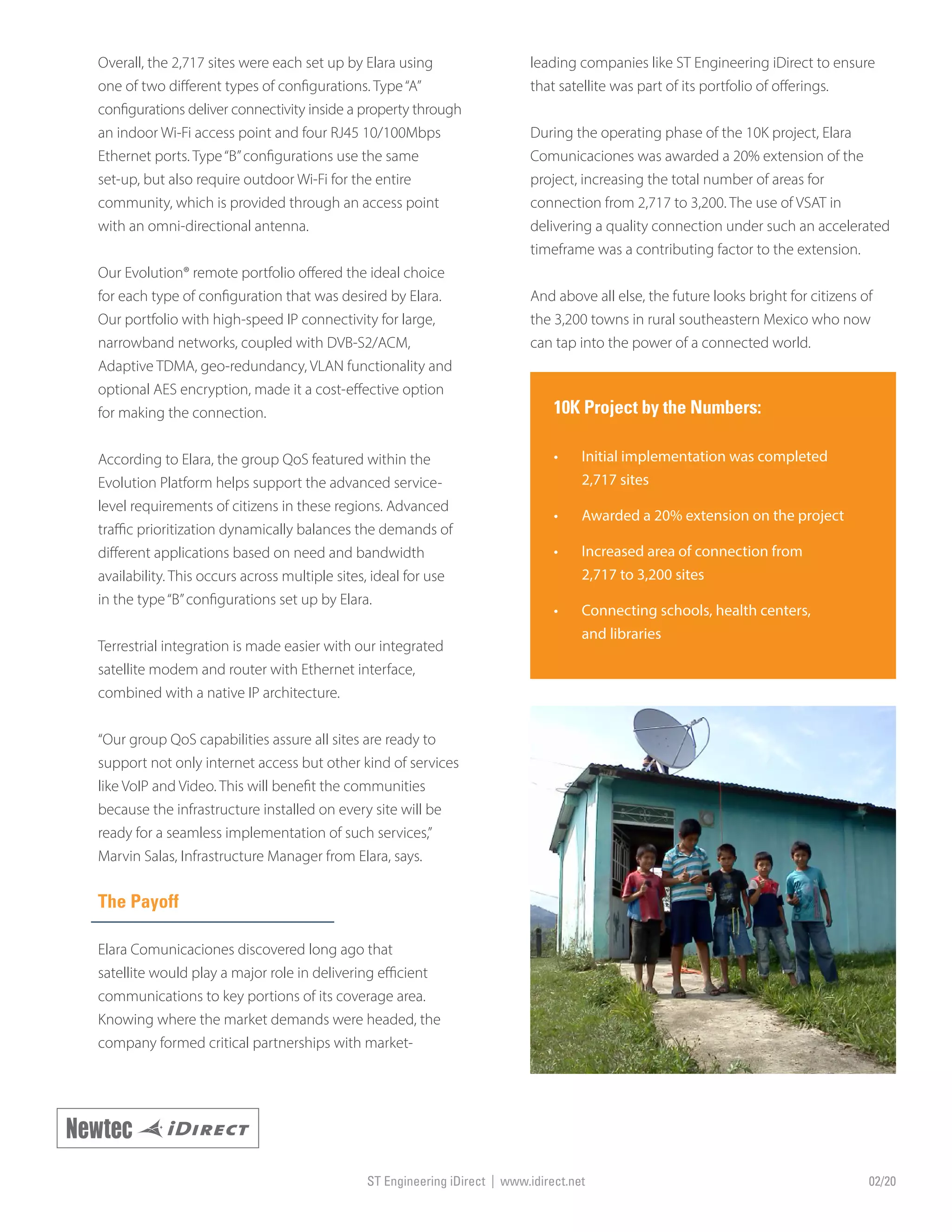 Overall, the 2,717 sites were each set up by Elara using
one of two different types of configurations. Type“A”
configurations deliver connectivity inside a property through
an indoor Wi-Fi access point and four RJ45 10/100Mbps
Ethernet ports. Type“B”configurations use the same
set-up, but also require outdoor Wi-Fi for the entire
community, which is provided through an access point
with an omni-directional antenna.
Our Evolution® remote portfolio offered the ideal choice
for each type of configuration that was desired by Elara.
Our portfolio with high-speed IP connectivity for large,
narrowband networks, coupled with DVB-S2/ACM,
Adaptive TDMA, geo-redundancy, VLAN functionality and
optional AES encryption, made it a cost-effective option
for making the connection.
According to Elara, the group QoS featured within the
Evolution Platform helps support the advanced service-
level requirements of citizens in these regions. Advanced
traffic prioritization dynamically balances the demands of
different applications based on need and bandwidth
availability. This occurs across multiple sites, ideal for use
in the type“B”configurations set up by Elara.
Terrestrial integration is made easier with our integrated
satellite modem and router with Ethernet interface,
combined with a native IP architecture.
“Our group QoS capabilities assure all sites are ready to
support not only internet access but other kind of services
like VoIP and Video. This will benefit the communities
because the infrastructure installed on every site will be
ready for a seamless implementation of such services,”
Marvin Salas, Infrastructure Manager from Elara, says.
The Payoff
Elara Comunicaciones discovered long ago that
satellite would play a major role in delivering efficient
communications to key portions of its coverage area.
Knowing where the market demands were headed, the
company formed critical partnerships with market-
leading companies like ST Engineering iDirect to ensure
that satellite was part of its portfolio of offerings.
During the operating phase of the 10K project, Elara
Comunicaciones was awarded a 20% extension of the
project, increasing the total number of areas for
connection from 2,717 to 3,200. The use of VSAT in
delivering a quality connection under such an accelerated
timeframe was a contributing factor to the extension.
And above all else, the future looks bright for citizens of
the 3,200 towns in rural southeastern Mexico who now
can tap into the power of a connected world.
10K Project by the Numbers:
•	 Initial implementation was completed
2,717 sites
•	 Awarded a 20% extension on the project
•	 Increased area of connection from
2,717 to 3,200 sites
•	 Connecting schools, health centers,
and libraries
ST Engineering iDirect | www.idirect.net 02/20
 