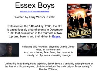 Essex Boys 
https://www.youtube.com/watch?v=BQ05xM4bhB0 
Directed by Terry Winsor in 2000. 
Released on the 14th of July, 2000, the film 
is based loosely around events in December 
1995 that culminated in the murders of two 
top drug barons and their driver in Essex. 
Following Billy Reynolds, played by Charlie Creed- 
Miles, an is the narrator. 
And Jason Locke, Sean Bean, the character is 
recently out of prison and seeking revenge. 
“Unflinching in its dialogue and depiction, Essex Boys is a brilliantly acted portrayal of 
the lives of a disparate group of villains who form the underbelly of Essex society.” - 
Heather Williams. 
 
