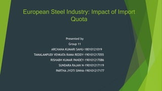 European Steel Industry: Impact of Import
Quota
Presented by
Group 11
ARCHANA KUMARI SAHU-18010121019
TAMALAMPUDI VENKATA RAMA REDDY-190101217055
RISHABH KUMAR PANDEY-190101217086
SUNDARA RAJAN N-190101217119
PARTHA JYOTI SINHA-190101217177
 