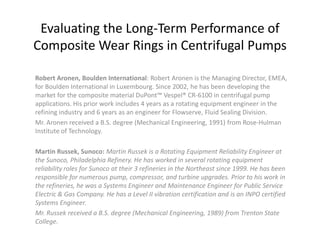 Evaluating the Long-Term Performance of
Composite Wear Rings in Centrifugal Pumps

Robert Aronen, Boulden International: Robert Aronen is the Managing Director, EMEA,
for Boulden International in Luxembourg. Since 2002, he has been developing the
market for the composite material DuPont™ Vespel® CR-6100 in centrifugal pump
applications. His prior work includes 4 years as a rotating equipment engineer in the
refining industry and 6 years as an engineer for Flowserve, Fluid Sealing Division.
Mr. Aronen received a B.S. degree (Mechanical Engineering, 1991) from Rose-Hulman
Institute of Technology.

Martin Russek, Sunoco: Martin Russek is a Rotating Equipment Reliability Engineer at
the Sunoco, Philadelphia Refinery. He has worked in several rotating equipment
reliability roles for Sunoco at their 3 refineries in the Northeast since 1999. He has been
responsible for numerous pump, compressor, and turbine upgrades. Prior to his work in
the refineries, he was a Systems Engineer and Maintenance Engineer for Public Service
Electric & Gas Company. He has a Level II vibration certification and is an INPO certified
Systems Engineer.
Mr. Russek received a B.S. degree (Mechanical Engineering, 1989) from Trenton State
College.
 