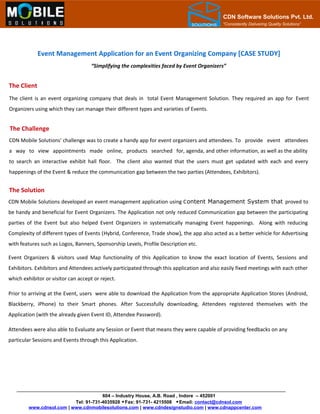 CDN Software Solutions Pvt. Ltd.
“Consistently Delivering Quality Solutions”
Event Management Application for an Event Organizing Company [CASE STUDY]
The Client
The client is an event organizing company that deals in total Event Management Solution. They required an app for Event
Organizers using which they can manage their different types and varieties of Events.
The Challenge
CDN Mobile Solutions' challenge was to create a handy app for event organizers and attendees. To provide event attendees
a way to view appointments made online, products searched for, agenda, and other information, as well as the ability
to search an interactive exhibit hall floor. The client also wanted that the users must get updated with each and every
happenings of the Event & reduce the communication gap between the two parties (Attendees, Exhibitors).
The Solution
CDN Mobile Solutions developed an event management application using Content Management System that proved to
be handy and beneficial for Event Organizers. The Application not only reduced Communication gap between the participating
parties of the Event but also helped Event Organizers in systematically managing Event happenings. Along with reducing
Complexity of different types of Events (Hybrid, Conference, Trade show), the app also acted as a better vehicle for Advertising
with features such as Logos, Banners, Sponsorship Levels, Profile Description etc.
Event Organizers & visitors used Map functionality of this Application to know the exact location of Events, Sessions and
Exhibitors. Exhibitors and Attendees actively participated through this application and also easily fixed meetings with each other
which exhibitor or visitor can accept or reject.
Prior to arriving at the Event, users were able to download the Application from the appropriate Application Stores (Android,
Blackberry, iPhone) to their Smart phones. After Successfully downloading, Attendees registered themselves with the
Application (with the already given Event ID, Attendee Password).
Attendees were also able to Evaluate any Session or Event that means they were capable of providing feedbacks on any
particular Sessions and Events through this Application.
604 – Industry House, A.B. Road , Indore – 452001
Tel: 91-731-4035928 Fax: 91-731- 4215508 Email: contact@cdnsol.com
www.cdnsol.com | www.cdnmobilesolutions.com | www.cdndesignstudio.com | www.cdnappcenter.com
“Simplifying the complexities faced by Event Organizers”
 