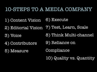 10-STEPS TO A MEDIA COMPANY
1) Content Vision
 6) Execute
2) Editorial Vision
 7) Test, Learn, Scale
3) Voice
           8) Think Multi-channel
4) Contributors
    9) Reliance on
5) Measure
         Compliance
                    10) Quality vs. Quantity
                    
 