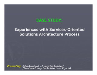 CASE STUDY:

      Experiences with Services-Oriented
                       Services-
        Solutions Architecture Process
        S l i     A hi         P




Presenting: John Bernhard - Enterprise Architect
             [Bernhard Enterprise Architectures Pty Ltd]
 