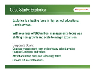 Case Study: Explorica

 Explorica is a leading force in high school educational
 travel services.

 With revenues of $60 million, management’s focus was
 shifting from growth and scale to margin expansion.

 Corporate Goals:
 Coalesce management team and company behind a vision
 (purpose), mission, and values
 Attract and retain sales and technology talent
 Smooth out internal tensions
 