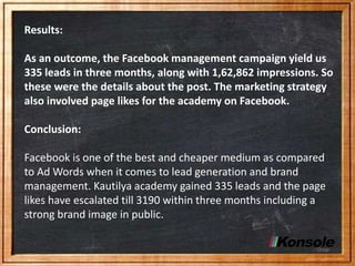 Results:
As an outcome, the Facebook management campaign yield us
335 leads in three months, along with 1,62,862 impressions. So
these were the details about the post. The marketing strategy
also involved page likes for the academy on Facebook.
Conclusion:
Facebook is one of the best and cheaper medium as compared
to Ad Words when it comes to lead generation and brand
management. Kautilya academy gained 335 leads and the page
likes have escalated till 3190 within three months including a
strong brand image in public.
 