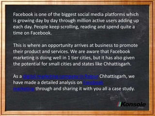 Facebook is one of the biggest social media platforms which
is growing day by day through million active users adding up
each day. People keep scrolling, reading and spend quite a
time on Facebook.
This is where an opportunity arrives at business to promote
their product and services. We are aware that Facebook
marketing is doing well in 1 tier cities, but it has also given
the potential for small cities and states like Chhattisgarh.
As a digital marketing company in Raipur Chhattisgarh, we
have made a detailed analysis on Facebook
marketing through and sharing it with you all a case study.
 