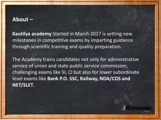 About –
Kautilya academy Started in March 2017 is setting new
milestones in competitive exams by imparting guidance
through scientific training and quality preparation.
The Academy trains candidates not only for administrative
service of union and state public service commission,
challenging exams like SI, CI but also for lower subordinate
level exams like Bank P.O. SSC, Railway, NDA/CDS and
NET/SLET.
 