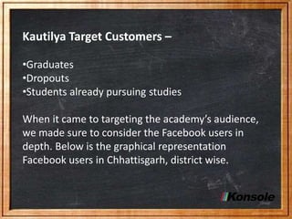 Kautilya Target Customers –
•Graduates
•Dropouts
•Students already pursuing studies
When it came to targeting the academy’s audience,
we made sure to consider the Facebook users in
depth. Below is the graphical representation
Facebook users in Chhattisgarh, district wise.
 